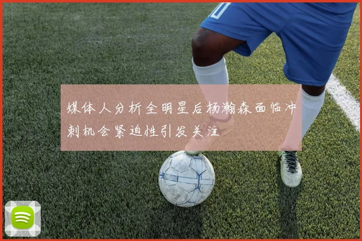媒体人分析全明星后杨瀚森面临冲刺机会紧迫性引发关注