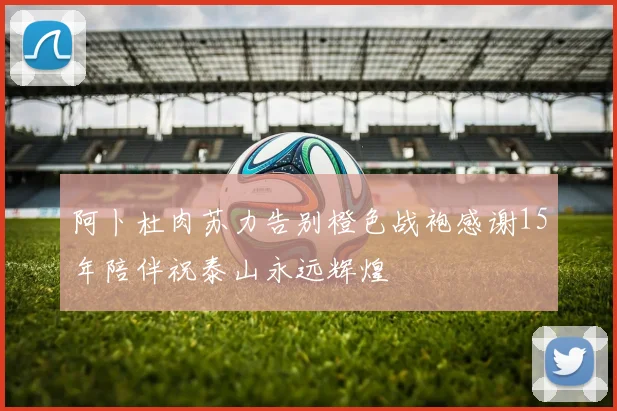 阿卜杜肉苏力告别橙色战袍感谢15年陪伴祝泰山永远辉煌