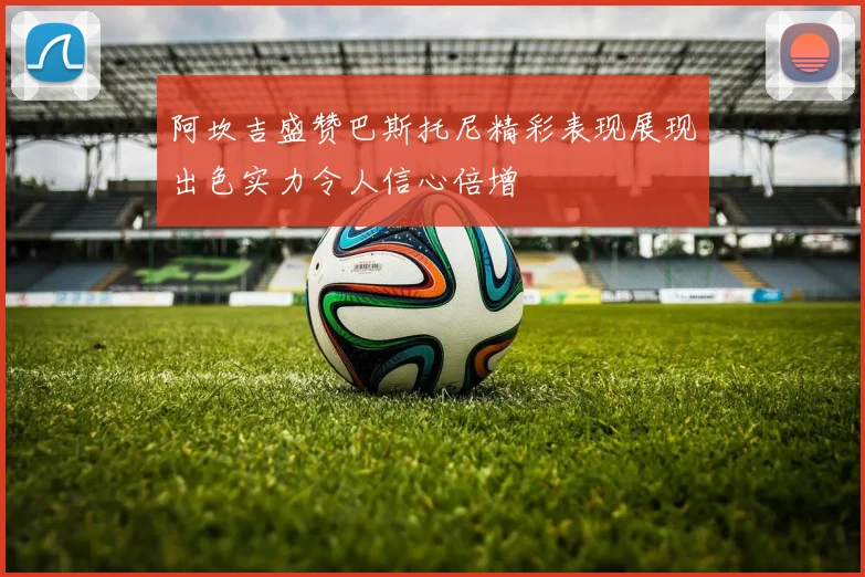 阿坎吉盛赞巴斯托尼精彩表现展现出色实力令人信心倍增
