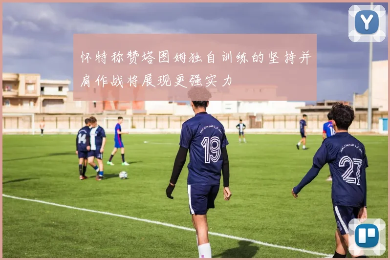 怀特称赞塔图姆独自训练的坚持并肩作战将展现更强实力