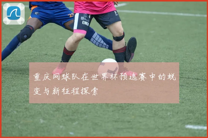 重庆网球队在世界杯预选赛中的蜕变与新征程探索