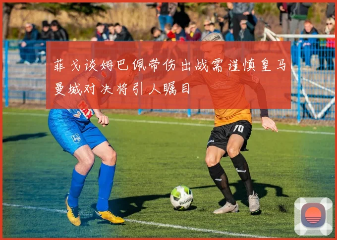 菲戈谈姆巴佩带伤出战需谨慎皇马曼城对决将引人瞩目