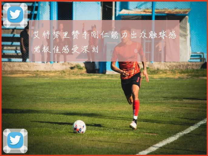艾特努里赞李刚仁能力出众触球感觉极佳感受深刻